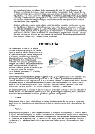 Las investigaciones de los artistas de las vanguardias del siglo XX como Duchamp, van
dirigidas en múltiples direcciones y casi nunca a realizar meras copias de la realidad. En las
obras los artistas expresan sentimientos personales, críticas a la sociedad de consumo u otras
inquietudes... y lo hacen valiéndose de todo tipo de materiales. Los ready mades que propone
Duchamp en 1913 rescatan los objetos de la vida cotidiana para realizar esculturas mediante
ensamblajes. Pretenden integrar el objeto común al mundo del arte aprovechando tanto el
carácter formal como el plástico.
En clase podemos emular a estos artistas e intentar realizar proyectos escultóricos con todo
tipo de objetos de desecho. ¿Has visto como a veces en los grandes almacenes construyen
con latas de refrescos dibujos en la pared? Podemos hacer construcciones de todo tipo con
botes de leche, botellas, cajas de galletas, etc. Estos materiales te permitirán realizar obras de
gran tamaño. Puedes unir los materiales con cinta adhesiva, pegamentos, cuerdas... y luego
pintarlos con pinturas acrílicas. En las pantallas de actividades encontrarás las instrucciones
para construir una escultura con este tipo de materiales.
FOTOGRAFÍA
La fotografía es la ciencia y el arte de
capturar imágenes y fijarlas en un medio
material sensible a la luz. Basándose en el
principio de la cámara oscura, se proyecta
una imagen captada por un pequeño
agujero sobre una superficie, de tal forma
que el tamaño de la imagen queda
reducido. Para capturar y almacenar esta
imagen, las cámaras fotográficas utilizaban
hasta hace pocos años una película
sensible, mientras que en la actualidad, en
la fotografía digital, se emplean,
generalmente, sensores CCD yCMOS y
memorias digitales.
El término fotografía procede del griego φως phos ("luz"), y γραφίς grafis ("diseñar", "escribir") que,
en conjunto, significa "diseñar/escribir/grabar con la luz". Antes de que el término fotografía se
utilizara, se conocía como daguerrotipia. Y es que aunque parte de su desarrollo se debió a Joseph-
Nicéphore Niépce, el descubrimiento fue hecho público por Louis Daguerre, tras perfeccionar la
técnica. Este término sirve para denominar tanto al conjunto del proceso de obtención de esas
imágenes como a su resultado: las propias imágenes obtenidas o «fotografías».
En todas las cámaras, el proceso de obtención de una exposición correcta se produce a través del
control de una serie de controles con los que se trata que la fotografía sea clara, nítida y esté bien
iluminada. Habitualmente los controles que se incluyen son los siguientes:
• Enfoque
El ajuste que sitúa el punto más nítido de la imagen donde se desee. En las cámaras modernas,
existirán puntos de autoenfoque sobre los que el sistema de autoenfoque de la cámara tratará de
enfocar.
• Apertura
El ajuste del diafragma de la lente, medible mediante el número f, el cual controla la cantidad de luz
que pasa a través del objetivo. La apertura tiene efecto en dos elementos: la profundidad de campo y
la difracción: cuánto más alto sea el número-f, más pequeña será la apertura, menor la cantidad de
luz que entre por el objetivo, mayor la profundidad de campo y también mayor el efecto difuminador
de la difracción. La longitud focal dividida por el número-f es lo que da el diámetro efectivo de la
apertura.
Materiales y técnicas de expresión gráﬁco-plástica
 Montserrat Llamas
 