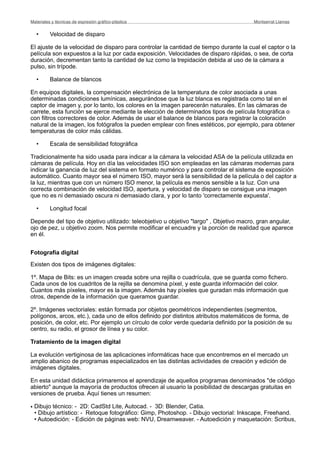 • Velocidad de disparo
El ajuste de la velocidad de disparo para controlar la cantidad de tiempo durante la cual el captor o la
película son expuestos a la luz por cada exposición. Velocidades de disparo rápidas, o sea, de corta
duración, decrementan tanto la cantidad de luz como la trepidación debida al uso de la cámara a
pulso, sin trípode.
• Balance de blancos
En equipos digitales, la compensación electrónica de la temperatura de color asociada a unas
determinadas condiciones lumínicas, asegurándose que la luz blanca es registrada como tal en el
captor de imagen y, por lo tanto, los colores en la imagen parecerán naturales. En las cámaras de
carrete, esta función se ejerce mediante la elección de determinados tipos de película fotográfica o
con filtros correctores de color. Además de usar el balance de blancos para registrar la coloración
natural de la imagen, los fotógrafos la pueden emplear con fines estéticos, por ejemplo, para obtener
temperaturas de color más cálidas.
• Escala de sensibilidad fotográfica
Tradicionalmente ha sido usada para indicar a la cámara la velocidad ASA de la película utilizada en
cámaras de película. Hoy en día las velocidades ISO son empleadas en las cámaras modernas para
indicar la ganancia de luz del sistema en formato numérico y para controlar el sistema de exposición
automático. Cuanto mayor sea el número ISO, mayor será la sensibilidad de la película o del captor a
la luz, mientras que con un número ISO menor, la película es menos sensible a la luz. Con una
correcta combinación de velocidad ISO, apertura, y velocidad de disparo se consigue una imagen
que no es ni demasiado oscura ni demasiado clara, y por lo tanto 'correctamente expuesta'.
• Longitud focal
Depende del tipo de objetivo utilizado: teleobjetivo u objetivo "largo" , Objetivo macro, gran angular,
ojo de pez, u objetivo zoom. Nos permite modificar el encuadre y la porción de realidad que aparece
en él.
Fotografía digital
Existen dos tipos de imágenes digitales:
1º. Mapa de Bits: es un imagen creada sobre una rejilla o cuadrícula, que se guarda como fichero.
Cada unos de los cuadritos de la rejilla se denomina píxel, y este guarda información del color.
Cuantos más píxeles, mayor es la imagen. Además hay píxeles que guradan más información que
otros, depende de la información que queramos guardar.
2º. Imágenes vectoriales: están formada por objetos geométricos independientes (segmentos,
polígonos, arcos, etc.), cada uno de ellos definido por distintos atributos matemáticos de forma, de
posición, de color, etc. Por ejemplo un círculo de color verde quedaría definido por la posición de su
centro, su radio, el grosor de línea y su color.
Tratamiento de la imagen digital
La evolución vertiginosa de las aplicaciones informáticas hace que encontremos en el mercado un
amplio abanico de programas especializados en las distintas actividades de creación y edición de
imágenes digitales.
En esta unidad didáctica primaremos el aprendizaje de aquellos programas denominados "de código
abierto" aunque la mayoría de productos ofrecen al usuario la posibilidad de descargas gratuitas en
versiones de prueba. Aquí tienes un resumen:
• Dibujo técnico: - 2D: CadStd Lite, Autocad. - 3D: Blender, Catia.
• Dibujo artístico: - Retoque fotográfico: Gimp, Photoshop. - Dibujo vectorial: Inkscape, Freehand.
• Autoedición: - Edición de páginas web: NVU, Dreamweaver. - Autoedición y maquetación: Scribus,
Materiales y técnicas de expresión gráﬁco-plástica
 Montserrat Llamas
 