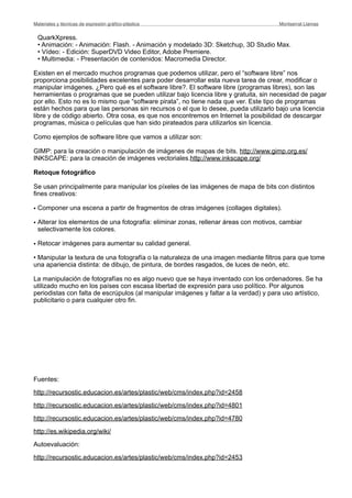 QuarkXpress.
• Animación: - Animación: Flash. - Animación y modelado 3D: Sketchup, 3D Studio Max.
• Vídeo: - Edición: SuperDVD Video Editor, Adobe Premiere.
• Multimedia: - Presentación de contenidos: Macromedia Director.
Existen en el mercado muchos programas que podemos utilizar, pero el “software libre” nos
proporciona posibilidades excelentes para poder desarrollar esta nueva tarea de crear, modificar o
manipular imágenes. ¿Pero qué es el software libre?. El software libre (programas libres), son las
herramientas o programas que se pueden utilizar bajo licencia libre y gratuita, sin necesidad de pagar
por ello. Esto no es lo mismo que “software pirata”, no tiene nada que ver. Este tipo de programas
están hechos para que las personas sin recursos o el que lo desee, pueda utilizarlo bajo una licencia
libre y de código abierto. Otra cosa, es que nos encontremos en Internet la posibilidad de descargar
programas, música o películas que han sido pirateados para utilizarlos sin licencia.
Como ejemplos de software libre que vamos a utilizar son:
GIMP: para la creación o manipulación de imágenes de mapas de bits. http://www.gimp.org.es/
INKSCAPE: para la creación de imágenes vectoriales.http://www.inkscape.org/
Retoque fotográfico
Se usan principalmente para manipular los píxeles de las imágenes de mapa de bits con distintos
fines creativos:
• Componer una escena a partir de fragmentos de otras imágenes (collages digitales).
• Alterar los elementos de una fotografía: eliminar zonas, rellenar áreas con motivos, cambiar
selectivamente los colores.
• Retocar imágenes para aumentar su calidad general.
• Manipular la textura de una fotografía o la naturaleza de una imagen mediante filtros para que tome
una apariencia distinta: de dibujo, de pintura, de bordes rasgados, de luces de neón, etc.
La manipulación de fotografías no es algo nuevo que se haya inventado con los ordenadores. Se ha
utilizado mucho en los países con escasa libertad de expresión para uso político. Por algunos
periodistas con falta de escrúpulos (al manipular imágenes y faltar a la verdad) y para uso artístico,
publicitario o para cualquier otro fin.
Fuentes:
http://recursostic.educacion.es/artes/plastic/web/cms/index.php?id=2458
http://recursostic.educacion.es/artes/plastic/web/cms/index.php?id=4801
http://recursostic.educacion.es/artes/plastic/web/cms/index.php?id=4780
http://es.wikipedia.org/wiki/
Autoevaluación:
http://recursostic.educacion.es/artes/plastic/web/cms/index.php?id=2453
Materiales y técnicas de expresión gráﬁco-plástica
 Montserrat Llamas
 