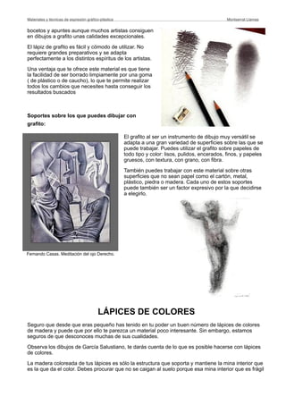 bocetos y apuntes aunque muchos artistas consiguen
en dibujos a grafito unas calidades excepcionales.
El lápiz de grafito es fácil y cómodo de utilizar. No
requiere grandes preparativos y se adapta
perfectamente a los distintos espíritus de los artistas.
Una ventaja que te ofrece este material es que tiene
la facilidad de ser borrado limpiamente por una goma
( de plástico o de caucho), lo que te permite realizar
todos los cambios que necesites hasta conseguir los
resultados buscados
Soportes sobre los que puedes dibujar con
grafito:
El grafito al ser un instrumento de dibujo muy versátil se
adapta a una gran variedad de superficies sobre las que se
puede trabajar. Puedes utilizar el grafito sobre papeles de
todo tipo y color: lisos, pulidos, encerados, finos, y papeles
gruesos, con textura, con grano, con fibra.
También puedes trabajar con este material sobre otras
superficies que no sean papel como el cartón, metal,
plástico, piedra o madera. Cada uno de estos soportes
puede también ser un factor expresivo por la que decidirse
a elegirlo.
LÁPICES DE COLORES
Seguro que desde que eras pequeño has tenido en tu poder un buen número de lápices de colores
de madera y puede que por ello te parezca un material poco interesante. Sin embargo, estamos
seguros de que desconoces muchas de sus cualidades.
Observa los dibujos de García Salustiano, te darás cuenta de lo que es posible hacerse con lápices
de colores.
La madera coloreada de tus lápices es sólo la estructura que soporta y mantiene la mina interior que
es la que da el color. Debes procurar que no se caigan al suelo porque esa mina interior que es frágil
Materiales y técnicas de expresión gráﬁco-plástica
 Montserrat Llamas
Fernando Casas. Meditación del ojo Derecho.
 