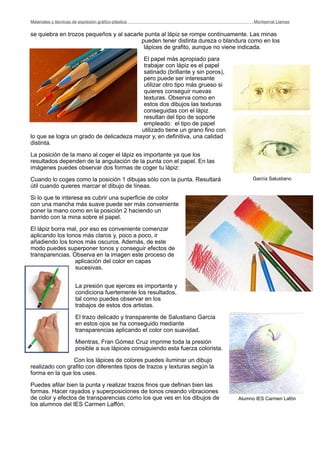 se quiebra en trozos pequeños y al sacarle punta al lápiz se rompe continuamente. Las minas
pueden tener distinta dureza o blandura como en los
lápices de grafito, aunque no viene indicada.
El papel más apropiado para
trabajar con lápiz es el papel
satinado (brillante y sin poros),
pero puede ser interesante
utilizar otro tipo más grueso si
quieres conseguir nuevas
texturas. Observa como en
estos dos dibujos las texturas
conseguidas con el lápiz
resultan del tipo de soporte
empleado: el tipo de papel
utilizado tiene un grano fino con
lo que se logra un grado de delicadeza mayor y, en definitiva, una calidad
distinta.
La posición de la mano al coger el lápiz es importante ya que los
resultados dependen de la angulación de la punta con el papel. En las
imágenes puedes observar dos formas de coger tu lápiz:
Cuando lo coges como la posición 1 dibujas sólo con la punta. Resultará
útil cuando quieres marcar el dibujo de líneas.
Si lo que te interesa es cubrir una superficie de color
con una mancha más suave puede ser más conveniente
poner la mano como en la posición 2 haciendo un
barrido con la mina sobre el papel.
El lápiz borra mal, por eso es conveniente comenzar
aplicando los tonos más claros y, poco a poco, ir
añadiendo los tonos más oscuros. Además, de este
modo puedes superponer tonos y conseguir efectos de
transparencias. Observa en la imagen este proceso de
aplicación del color en capas
sucesivas.
La presión que ejerces es importante y
condiciona fuertemente los resultados,
tal como puedes observar en los
trabajos de estos dos artistas.
El trazo delicado y transparente de Salustiano García
en estos ojos se ha conseguido mediante
transparencias aplicando el color con suavidad.
Mientras, Fran Gómez Cruz imprime toda la presión
posible a sus lápices consiguiendo esta fuerza colorista.
Con los lápices de colores puedes iluminar un dibujo
realizado con grafito con diferentes tipos de trazos y texturas según la
forma en la que los uses.
Puedes afilar bien la punta y realizar trazos finos que definan bien las
formas. Hacer rayados y superposiciones de tonos creando vibraciones
de color y efectos de transparencias como los que ves en los dibujos de
los alumnos del IES Carmen Laffón.
Materiales y técnicas de expresión gráﬁco-plástica
 Montserrat Llamas
Alumno IES Carmen Lafón
García Salustiano
 