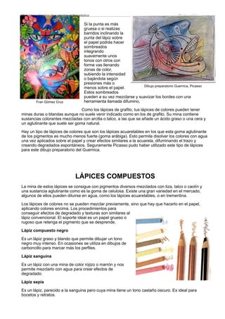 Si la punta es más
gruesa o si realizas
barridos inclinando la
punta del lápiz sobre
el papel podrás hacer
sombreados
integrando
suavemente unos
tonos con otros con
forme vas llenando
zonas de color,
subiendo la intensidad
o bajándola según
presiones más o
menos sobre el papel.
Estos sombreados
pueden a su vez mezclarse y suavizar los bordes con una
herramienta llamada difumino.
Como los lápices de grafito, tus lápices de colores pueden tener
minas duras o blandas aunque no suele venir indicado como en los de grafito. Su mina contiene
sustancias colorantes mezcladas con arcilla o talco, a las que se añade un ácido graso o una cera y
un aglutinante que suele ser goma natural.
Hay un tipo de lápices de colores que son los lápices acuarelables en los que esta goma aglutinante
de los pigmentos es mucho menos fuerte (goma arábiga). Esto permite disolver los colores con agua
una vez aplicados sobre el papel y crear efectos similares a la acuarela, difuminando el trazo y
creando degradados espontáneos. Seguramente Picasso pudo haber utilizado este tipo de lápices
para este dibujo preparatorio del Guernica.
LÁPICES COMPUESTOS
La mina de estos lápices se consigue con pigmentos diversos mezclados con tiza, talco o caolín y
una sustancia aglutinante como es la goma de celulosa. Existe una gran variedad en el mercado,
algunos de ellos pueden diluirse en agua, como los lápices acuarelables, o en trementina.
Los lápices de colores no se pueden mezclar previamente, sino que hay que hacerlo en el papel,
aplicando colores encima. Los procedimientos para
conseguir efectos de degradado y texturas son similares al
lápiz convencional. El soporte ideal es un papel grueso o
rugoso que retenga el pigmento que se desprende.
Lápiz compuesto negro
Es un lápiz graso y blando que permite dibujar un tono
negro muy intenso. En ocasiones se utiliza en dibujos de
carboncillo para marcar más los perfiles.
Lápiz sanguina
Es un lápiz con una mina de color rojizo o marrón y nos
permite mezclarlo con agua para crear efectos de
degradado.
Lápiz sepia
Es un lápiz, parecido a la sanguina pero cuya mina tiene un tono castaño oscuro. Es ideal para
bocetos y retratos.
Materiales y técnicas de expresión gráﬁco-plástica
 Montserrat Llamas
Dibujo preparatorio Guernica, Picasso
Fran Gómez Cruz
 