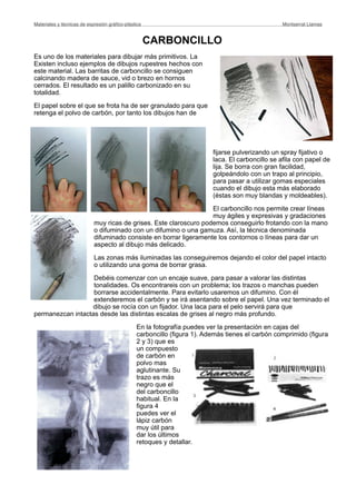 CARBONCILLO
Es uno de los materiales para dibujar más primitivos. La
Existen incluso ejemplos de dibujos rupestres hechos con
este material. Las barritas de carboncillo se consiguen
calcinando madera de sauce, vid o brezo en hornos
cerrados. El resultado es un palillo carbonizado en su
totalidad.
El papel sobre el que se frota ha de ser granulado para que
retenga el polvo de carbón, por tanto los dibujos han de
fijarse pulverizando un spray fijativo o
laca. El carboncillo se afila con papel de
lija. Se borra con gran facilidad,
golpeándolo con un trapo al principio,
para pasar a utilizar gomas especiales
cuando el dibujo esta más elaborado
(éstas son muy blandas y moldeables).
El carboncillo nos permite crear líneas
muy ágiles y expresivas y gradaciones
muy ricas de grises. Este claroscuro podemos conseguirlo frotando con la mano
o difuminado con un difumino o una gamuza. Así, la técnica denominada
difuminado consiste en borrar ligeramente los contornos o líneas para dar un
aspecto al dibujo más delicado.
Las zonas más iluminadas las conseguiremos dejando el color del papel intacto
o utilizando una goma de borrar grasa.
Debéis comenzar con un encaje suave, para pasar a valorar las distintas
tonalidades. Os encontrareis con un problema; los trazos o manchas pueden
borrarse accidentalmente. Para evitarlo usaremos un difumino. Con él
extenderemos el carbón y se irá asentando sobre el papel. Una vez terminado el
dibujo se rocía con un fijador. Una laca para el pelo servirá para que
permanezcan intactas desde las distintas escalas de grises al negro más profundo.
En la fotografía puedes ver la presentación en cajas del
carboncillo (figura 1). Además tienes el carbón comprimido (figura
2 y 3) que es
un compuesto
de carbón en
polvo mas
aglutinante. Su
trazo es más
negro que el
del carboncillo
habitual. En la
figura 4
puedes ver el
lápiz carbón
muy útil para
dar los últimos
retoques y detallar.
Materiales y técnicas de expresión gráﬁco-plástica
 Montserrat Llamas
 