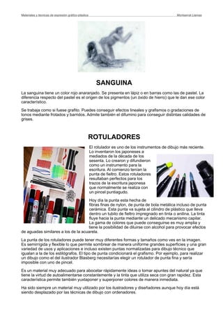 SANGUINA
La sanguina tiene un color rojo anaranjado. Se presenta en lápiz o en barras como las de pastel. La
diferencia respecto del pastel es el origen de los pigmentos (un óxido de hierro) que le dan ese color
característico.
Se trabaja como si fuese grafito. Puedes conseguir efectos lineales y grafismos o gradaciones de
tonos mediante frotados y barridos. Admite también el difumino para conseguir distintas calidades de
grises.
ROTULADORES
El rotulador es uno de los instrumentos de dibujo más reciente.
Lo inventaron los japoneses a
mediados de la década de los
sesenta. Lo crearon y difundieron
como un instrumento para la
escritura. Al comienzo tenían la
punta de fieltro. Estos rotuladores
resultaban perfectos para los
trazos de la escritura japonesa
que normalmente se realiza con
un pincel puntiagudo.
Hoy día la punta esta hecha de
fibras finas de nylon, de punta de bola metálica incluso de punta
cerámica. Esta punta va sujeta al cilindro de plástico que lleva
dentro un tubito de fieltro impregnado en tinta o anilina. La tinta
fluye hacia la punta mediante un delicado mecanismo capilar.
La gama de colores que puede conseguirse es muy amplia y
tiene la posibilidad de diluirse con alcohol para provocar efectos
de aguadas similares a los de la acuarela.
La punta de los rotuladores puede tener muy diferentes formas y tamaños como ves en la imagen.
Es semirrígida y flexible lo que permite sombrear de manera uniforme grandes superficies y una gran
variedad de usos y aplicaciones e incluso existen puntas normalizadas para dibujo técnico que
igualan a la de los estilógrafos. El tipo de punta condicionará el grafismo. Por ejemplo, para realizar
un dibujo como el del ilustrador Blasberg necesitarías elegir un rotulador de punta fina y sería
imposible con uno de pincel.
Es un material muy adecuado para abocetar rápidamente ideas o tomar apuntes del natural ya que
tiene la virtud de autoalimentarse constantemente y la tinta que utiliza seca con gran rapidez. Esta
característica permite también yuxtaponer y superponer colores de manera inmediata.
Ha sido siempre un material muy utilizado por los ilustradores y diseñadores aunque hoy día está
siendo desplazado por las técnicas de dibujo con ordenadores.
Materiales y técnicas de expresión gráﬁco-plástica
 Montserrat Llamas
 