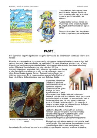Los rotuladores de tinta y con base
alcohólica dan mejores resultados,
pero debes cerrarlos bien al terminar
porque el alcohol es volátil y se
evapora.
Puedes realizar técnicas mixtas con
rotuladores, como en esta ilustración
de Jorge Fabián González con lápices
y tinta.
Pero nunca emplees óleo, temperas o
acrílicos porque estropearías la punta.
PASTEL
Son pigmentos en polvo aglutinados con goma de tracanto. Se presentan en barritas de colores o en
lápices.
El pastel es una especie de tiza que empezó a utilizarse en Italia para bocetos durante el siglo XVI
pero su época de máximo esplendor fue en el siglo XVIII con la llegada de artistas como La Tour y
Chardín que consiguieron gran popularidad en retratos realizados a pastel de colores brillantes y
sutiles. Más tarde durante la segunda mitad del siglo XIX, los
impresionistas dieron una nueva visión utilizando con mucha más fuerza
y valentía esta técnica aplicando el color puro y yuxtapuesto unos con
otros. Edgar Degas, Auguste Renoir y Toulouse-Lautrec fueron sus
máximos exponentes. En la imagen puedes apreciar la facilidad en el
trazo y lo brillante de los colores en esta obra de Edgar Degás.
El pastel se presenta en
unas barras de forma
cilindrica compuestas de
pigmentos en polvo
cohesionados con goma
arábiga. No utiliza
aglutinante que lo fije al
soporte por lo que es fácil alterarlo o eliminarlo
mediante un trapo. Por esto necesita de un fijador para
su total adherencia al papel. Un recurso barato para la
fijación es utilizar laca del pelo que al pulverizarla
sobre el dibujo le da cierta sujeción. No obstante, si
pasaras un dedo sobre los mejores dibujos de Degas
se elimiminaría el color fácilmente.
Las barras de pastel se manejan con facilidad.
Permiten ejecutar trabajos de manera cómoda y
sencilla sobre el papel. Puede trabajarse sobre
diferentes superficies siempre que sean lo
suficientemente porosas para adherir el pigmento.
El papel más utilizado para este tipo de material es el
papel de color. Hay marcas que tienen algunos con un
grano bastante abierto para que la tiza se vaya
incrustando. Sin embargo, hay que tener cuidado porque llega un momento en el que el papel no
Materiales y técnicas de expresión gráﬁco-plástica
 Montserrat Llamas
EDGAR DEGAS El barreño, h. 1886 (pastel sobre
cartón)
 