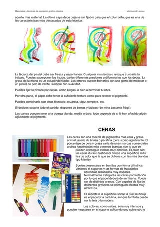 admite más material. La última capa debe dejarse sin fijador para que el color brille, que es una de
las características más destacadas de esta técnica.
La técnica del pastel debe ser fresca y espontánea. Cualquier insistencia o retoque truncaría tu
trabajo. Puedes superponer los trazos, darles diferentes presiones o difuminarlos con los dedos. La
grasa de la mano es un estupendo fijador. Los errores puedes borrarlos con una goma de modelar o
un pincel de pelo de cerda, siempre con suavidad.
Puedes fijar la pintura por capas, como Degas, o bien al terminar tu obra.
Por otra parte, el papel debe tener la suficiente textura como para retener el pigmento.
Puedes combinarlo con otras técnicas: acuarela, lápiz, témpera, etc.
Si decides sacarle todo el partido, dispones de barras y lápices (de mina bastante frágil).
Las barras pueden tener una dureza blanda, media o dura; todo depende de si le han añadido algún
aglutinante al pigmento.
CERAS
Las ceras son una mezcla de pigmentos mas cera y grasa
animal, aceite de linaza o parafina (cera) como aglutinante. El
porcentaje de cera y grasa varía de unas marcas comerciales
a otras haciéndolas más o menos blandas con lo que se
pueden conseguir efectos muy distintos. El color con
las ceras duras Plastidecor ofrece una superficie más
lisa de color que la que se obtiene con las más blandas
tipo Manley.
Suelen presentarse en barritas con forma cilíndrica.
Variando el soportes y las formas de trabajarlas
obtendrás resultados muy dispares.
Normalmente trabajarás las ceras por frotación
por lo que el papel deberá de ser fuerte. Puede
ser de distintos granos. Con papeles de lija de
diferentes grosores se consiguen efectos muy
atractivos.
El soporte o la superficie sobre la que se dibuja
es el papel y la cartulina, aunque también puede
ser la tela o la madera.
Los colores, como sabes, son muy intensos y
pueden mezclarse en el soporte aplicando uno sobre otro o
Materiales y técnicas de expresión gráﬁco-plástica
 Montserrat Llamas
 