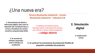 ¿Una nueva era?
3. Colaboración
virtual
2. Simulación
digital
Tercera Revolución Industrial – Cuarta
Revolución industrial – Industria 4.0
1. Herramientas de diseño y
fabricación digital, tales como la
impresión 3D, cortadoras láser, y
tornos y fresadoras de control
numérico computarizado (CNC)
4. Software de diseño intuitivo,
tutoriales online, intercambio de archivos
por internet e incluso utilizan programas
de código abierto
5. Se acortan los
tiempos requeridos
entre el diseño y la
producción
6. Se aceleran los mecanismos de producción flexible de
pequeñas cantidades de productos
 
