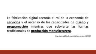 La fabricación digital acentúa el rol de la economía de
servicios y el ascenso de las capacidades de diseño y
programación mientras que subvierte las formas
tradicionales de producción manufacturera.
http://www19.iadb.org/intal/icom/notas/39-18/
 