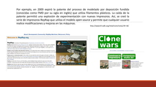 Por ejemplo, en 2009 expiró la patente del proceso de modelado por deposición fundida
(conocidas como FMD por su sigla en inglés) que utiliza filamentos plásticos. La caída de la
patente permitió una explosión de experimentación con nuevas impresoras. Así, se creó la
serie de impresoras RepRap que utiliza el modelo open source y permite que cualquier usuario
realice modificaciones y mejoras en las máquinas.
http://www19.iadb.org/intal/icom/notas/39-18/
 