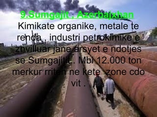 9.Sumgajit , Azerbajxhan
Kimikate organike, metale te
renda , industri petrokimike e
zhvilluar jane arsyet e ndotjes
se Su...