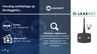 Forudsig vandlækage og
forebyggelse…
Ulykker
Gns. 100.000 årligt
Udbetalinger
Gns. DKK 2 mia. årligt
Monitorer vandrørene
LEAKBOTS algoritmer er designet til
at monitorere temperaturen inde i
røret, og derefter alarmere
husejerne på SMS, e-mail eller
notifikation.
 