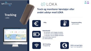 Tracking
- LOKA
Track og monitorer køretøjer eller
andet udstyr med LOKA
Billig
Wi-Fi tracking
Triangulering
Temperaturmåling
-10°C til +65°C
Batterilevetid
- 18 måneder ved 6 daglige beskeder
- 9 måneder ved 12 daglige beskeder
- 2 måneder med 50 daglige beskeder
Genudskiftelige batterier
(2 x AAA batterier)
EMEA coverage Sigfox
Ingen roamingudgifter
$$
 
