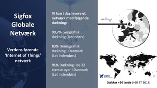 Sigfox
Globale
Netværk
Dækker +50 lande (+60 EY 2018)
Verdens førende
‘Internet of Things’
netværk
Vi kan i dag levere et
netværk med følgende
dækning:
99,7% Geografisk
dækning (Udendørs)
83% Demografisk
dækning I Danmark
(Let indendørs)
91% Dækning i de 22
største byer I Danmark
(Let indendørs)
 