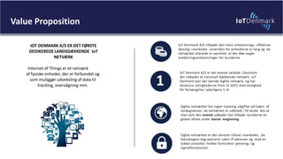 IOT DENMARK A/S ER DET FØRSTE
DEDIKEREDE LANDSDÆKKENDE IoT
NETVÆRK
Internet of Things er et netværk
af fysiske enheder, der er forbundet og
som muliggør udveksling af data til
tracking, overvågning mm.
IoT Denmark A/S tilbyder den mest omkostnings- effektive
løsning i markedet. Levetiden for enhederne er lang og da
netværket allerede er oprettet, er der ikke nogle
etableringsomkostninger for kunderne
Sigfox netværket er det sikreste tilbud i markedet, da
teknologien bag opererer uden IP adresser og med en
lukket protokol, hvilket forhindrer jamming og
signalforstyrelser
Sigfox netværket har ingen roaming udgifter på tværs af
landegrænser, da netværket er udbredt i 50 lande dvs.at
man som den eneste udbyder kan tilbyde kunderne en
global aftale under dansk lovgivning
IoT Denmark A/S er det eneste selskab i Danmark
der udbyder et nationalt dækkende netværk. IoT
Denmark ejer det danske Sigfox netværk, og har
eksklusiv rettighederne frem til 2022 med mulighed
for forlængelse i yderligere 5 år
1
Value Proposition
 