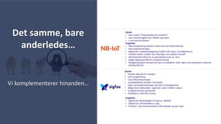 Styrker
• Verdens førende IoT netværk
• Lavt energiforbrug
• Lave driftsomkostninger
• Landsdækkende netværk (+50 lande)
• Ingen roamingomkostninger på tværs af landegrænser
• Meget bred rækkevidde - også over vand (+100km radius)
• En global kontakt og kontrakt
• Produkter er altid klar til brug
Svagheder
• Begrænset datamængde (12 byte pr. besked)
• Maksimum 140 beskeder pr. dag
• Primært 1-vejs kommunikation (140 beskeder op og 4 ned)
Styrker
• Stor muskel (”Teleselskabernes netværk”)
• Store datamængder (eks. billeder og video)
• 2-vejs kommunikation
Svagheder
• Højt energiforbrug (ekstern strøm eller kort batterilevetid)
• Roamingomkostninger
• Begrænset netværksudbygning til NBIoT (DK status: kun København)
• Enheder kræver simkort som naturligvis skal isættes manuelt
• Nationale kontrakter for at opnå bedste priser pr. land
• Meget begrænset NB-IoT produktsortiment
• Manglende global standard på tværs af udbydere, stiller større krav produkters antenner
(3G/4G/5G/LTE)
Det samme, bare
anderledes…
Vi komplementerer hinanden…
 