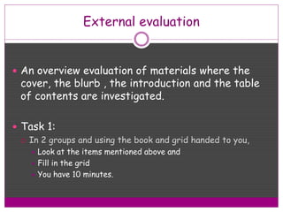 External evaluation
 An overview evaluation of materials where the
cover, the blurb , the introduction and the table
of contents are investigated.
 Task 1:
 In 2 groups and using the book and grid handed to you,
 Look at the items mentioned above and
 Fill in the grid
 You have 10 minutes.
 