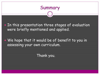 Summary
 In this presentation three stages of evaluation
were briefly mentioned and applied.
 We hope that it would be of benefit to you in
assessing your own curriculum.
Thank you.
 