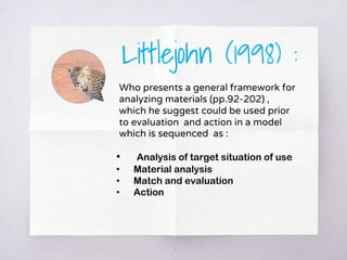 Littlejohn (1998) :
Who presents a general framework for
analyzing materials (pp.92-202) ,
which he suggest could be used prior
to evaluation and action in a model
which is sequenced as :
3
• Analysis of target situation of use
• Material analysis
• Match and evaluation
• Action
 