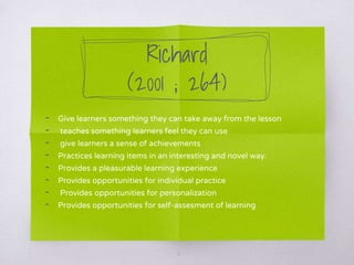 Richard
(2001 ; 264)
- Give learners something they can take away from the lesson
- teaches something learners feel they can use
- give learners a sense of achievements
- Practices learning items in an interesting and novel way.
- Provides a pleasurable learning experience
- Provides opportunities for individual practice
- Provides opportunities for personalization
- Provides opportunities for self-assesment of learning
6
 