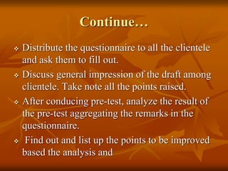 Continue…
 Distribute the questionnaire to all the clientele
and ask them to fill out.
 Discuss general impression of the draft among
clientele. Take note all the points raised.
 After conducing pre-test, analyze the result of
the pre-test aggregating the remarks in the
questionnaire.
 Find out and list up the points to be improved
based the analysis and
 