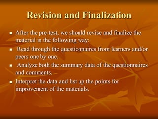 Revision and Finalization
 After the pre-test, we should revise and finalize the
material in the following way:
 Read through the questionnaires from learners and/or
peers one by one.
 Analyze both the summary data of the questionnaires
and comments.
 Interpret the data and list up the points for
improvement of the materials.
 