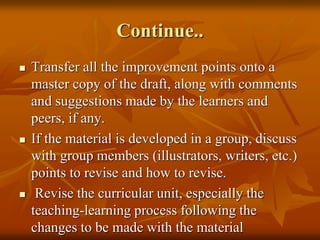 Continue..
 Transfer all the improvement points onto a
master copy of the draft, along with comments
and suggestions made by the learners and
peers, if any.
 If the material is developed in a group, discuss
with group members (illustrators, writers, etc.)
points to revise and how to revise.
 Revise the curricular unit, especially the
teaching-learning process following the
changes to be made with the material
 