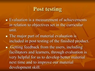 Post testing
 Evaluation is a measurement of achievements
in relation to objectives set in the curricular
unit.
 The major part of material evaluation is
included in post testing of the finished product.
 Getting feedback from the users, including
facilitators and learners, through evaluation is
very helpful for us to develop better material
next time and to improve our material
development skill.
 
