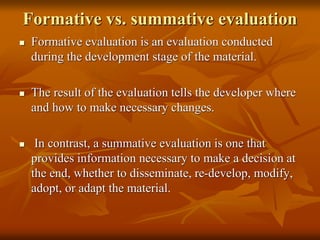 Formative vs. summative evaluation
 Formative evaluation is an evaluation conducted
during the development stage of the material.
 The result of the evaluation tells the developer where
and how to make necessary changes.
 In contrast, a summative evaluation is one that
provides information necessary to make a decision at
the end, whether to disseminate, re-develop, modify,
adopt, or adapt the material.
 