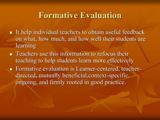 Formative Evaluation
 It help individual teachers to obtain useful feedback
on what, how much, and how well their students are
learning
 Teachers use this information to refocus their
teaching to help students learn more effectively
 Formative evaluation is Learner-centered, teacher-
directed, mutually beneficial,context-specific,
ongoing, and firmly rooted in good practice.
 