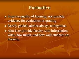 Formative
 Improve quality of learning, not provide
evidence for evaluation or grading
 Rarely graded, almost always anonymous
 Aim is to provide faculty with information
what, how much, and how well students are
learning
 