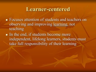 Learner-centered
 Focuses attention of students and teachers on
observing and improving learning, not
teaching
 In the end, if students become more
independent, lifelong learners, students must
take full responsibility of their learning
 