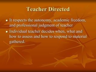 Teacher Directed
 It respects the autonomy, academic freedom,
and professional judgment of teacher
 Individual teacher decides when, what and
how to assess and how to respond to material
gathered.
 