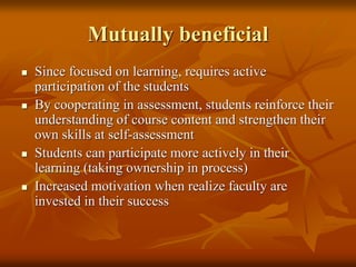 Mutually beneficial
 Since focused on learning, requires active
participation of the students
 By cooperating in assessment, students reinforce their
understanding of course content and strengthen their
own skills at self-assessment
 Students can participate more actively in their
learning (taking ownership in process)
 Increased motivation when realize faculty are
invested in their success
 