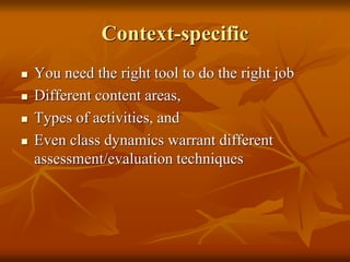 Context-specific
 You need the right tool to do the right job
 Different content areas,
 Types of activities, and
 Even class dynamics warrant different
assessment/evaluation techniques
 