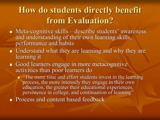 How do students directly benefit
from Evaluation?
 Meta-cognitive skills – describe students’ awareness
and understanding of their own learning skills,
performance and habits
 Understand what they are learning and why they are
learning it
 Good learners engage in more metacognitive
activities than poor learners do
 “The more time and effort students invest in the learning
process, the more intensely they engage in their own
education, the greater their educational experiences,
persistence in college, and continuation of learning”
 Process and content based feedback
 