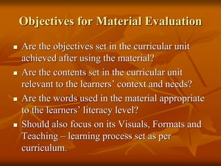 Objectives for Material Evaluation
 Are the objectives set in the curricular unit
achieved after using the material?
 Are the contents set in the curricular unit
relevant to the learners’ context and needs?
 Are the words used in the material appropriate
to the learners’ literacy level?
 Should also focus on its Visuals, Formats and
Teaching – learning process set as per
curriculum.
 