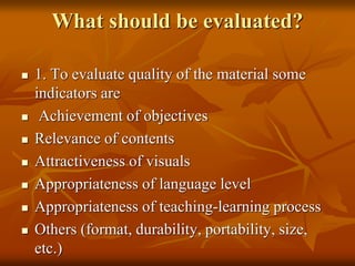 What should be evaluated?
 1. To evaluate quality of the material some
indicators are
 Achievement of objectives
 Relevance of contents
 Attractiveness of visuals
 Appropriateness of language level
 Appropriateness of teaching-learning process
 Others (format, durability, portability, size,
etc.)
 