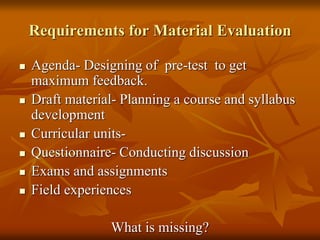 Requirements for Material Evaluation
 Agenda- Designing of pre-test to get
maximum feedback.
 Draft material- Planning a course and syllabus
development
 Curricular units-
 Questionnaire- Conducting discussion
 Exams and assignments
 Field experiences
What is missing?
 