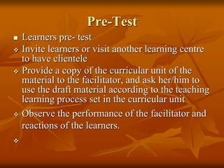 Pre-Test
 Learners pre- test
 Invite learners or visit another learning centre
to have clientele
 Provide a copy of the curricular unit of the
material to the facilitator, and ask her/him to
use the draft material according to the teaching
learning process set in the curricular unit
 Observe the performance of the facilitator and
reactions of the learners.

 