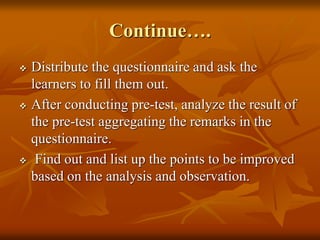 Continue….
 Distribute the questionnaire and ask the
learners to fill them out.
 After conducting pre-test, analyze the result of
the pre-test aggregating the remarks in the
questionnaire.
 Find out and list up the points to be improved
based on the analysis and observation.
 