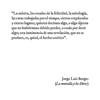 “La música, los estados de la felicidad, la mitología,
las caras trabajadas por el tiempo, ciertos crepúsculos
y ciertos l...