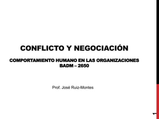 CONFLICTO Y NEGOCIACIÓN
COMPORTAMIENTO HUMANO EN LAS ORGANIZACIONES
BADM – 2650
1
Prof. José Ruiz-Montes
 