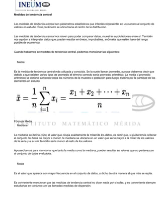 Medidas de tendencia central
Las medidas de tendencia central son parámetros estadísticos que intentan representar en un numero al conjunto de
valores en estudio. Este parámetro se ubica hacia el centro de la distribución.
Las medidas de tendencia central nos sirven para poder comparar datos, muestras o poblaciones entre sí. También
nos ayudan a interpretar datos que puedan resultar erróneos, improbables, anómalos que estén fuera del rango
posible de ocurrencia.
Cuando hablamos de medidas de tendencia central, podemos mencionar las siguientes:
Media:
Es la medida de tendencia central más utilizada y conocida. Se la suele llamar promedio, aunque debemos decir que
debido a que existen varios tipos de promedio el término correcto sería promedio aritmético. La media o promedio
aritmético se obtiene sumando todos los números de la muestra o población para luego dividirlo por la cantidad de los
elementos en estudio.
Fórmula Media
Mediana
La mediana se define como el valor que ocupa exactamente la mitad de los datos, es decir que, si pudiéremos ordenar
el conjunto de datos de mayor a menor, la mediana se ubicaría en un valor que sería mayor a la mitad de los valores
de la serie y a su vez también sería menor al resto de los valores.
Aprovechamos para mencionar que tanto la media como la mediana, pueden resultar en valores que no pertenezcan
al conjunto de datos evaluados.
Moda
Es el valor que aparece con mayor frecuencia en el conjunto de datos, o dicho de otra manera el que más se repite.
Es conveniente mencionar que las medidas de tendencia central no dicen nada por si solas, y es conveniente siempre
estudiarlas en conjunto con las llamadas medidas de dispersión.
 