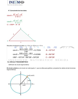 4º. Conociendo los tres lados
Resuelve el triángulo de datos: a = 15 m, b = 22 m y c = 17 m.
EL CIRCULO TRIGONOMÉTRICO
Definición de circulo trigonométrico
El circulo unitario es el circulo con radio igual a 1, que se utiliza para graficar y proyectar los valores de las funciones
trigonométricas.
 