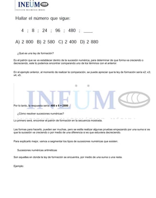 ¿Qué es una ley de formación?
Es el patrón que se va establecer dentro de la sucesión numérica, para determinar de que forma va creciendo o
decreciendo, este lo podemos encontrar comparando uno de los términos con el anterior.
En el ejemplo anterior, al momento de realizar la comparación, se puede apreciar que la ley de formación sería x2; x3;
x4; x5.
Por lo tanto, la respuesta sería: 480 x 6 = 2880
¿Cómo resolver sucesiones numéricas?
Lo primero será, encontrar el patrón de formación en la secuencia mostrada.
Las formas para hacerlo, pueden ser muchas, pero se estila realizar algunas pruebas empezando por una suma si es
que la sucesión va creciendo o por medio de una diferencia si es que estuviera decreciendo.
Para explicarlo mejor, vamos a segmentar los tipos de sucesiones numéricas que existen:
Sucesiones numéricas aritméticas
Son aquellas en donde la ley de formación se encuentra, por medio de una suma o una resta.
Ejemplo:
 