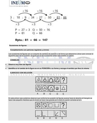 Sucesiones de figuras
Completamiento con patrones regulares y errores
Las sucesiones de figuras son un conjunto de cambios de posición o de forma que deberemos ubicar para conocer el
siguiente paso de la sucesión, al igual que en las sucesiones antes vista existirá un patrón.
CONSEJOS
 Observa muy bien las figuras
 Identifica si el cambio de la figura es en su POSICIÓN o su forma y escoge el sentido que lleva la misma.
EJERCICIO CON SOLUCIÓN
En este primer caso podemos observar que conforme la sucesión de figuras avanza hacia la derecha el triangulo se
hace mas pequeño mientras que el circulo se hace mas grande por lo tanto la opción correcta es la b.
 