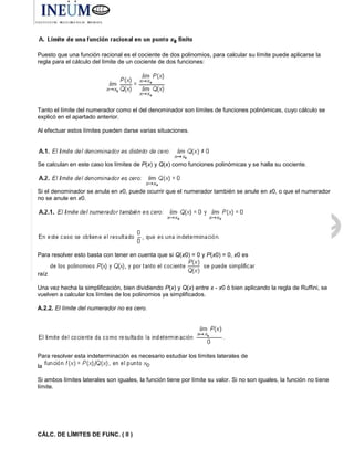 Puesto que una función racional es el cociente de dos polinomios, para calcular su límite puede aplicarse la
regla para el cálculo del límite de un cociente de dos funciones:
Tanto el límite del numerador como el del denominador son límites de funciones polinómicas, cuyo cálculo se
explicó en el apartado anterior.
Al efectuar estos límites pueden darse varias situaciones.
Se calculan en este caso los límites de P(x) y Q(x) como funciones polinómicas y se halla su cociente.
Si el denominador se anula en x0, puede ocurrir que el numerador también se anule en x0, o que el numerador
no se anule en x0.
Para resolver esto basta con tener en cuenta que si Q(x0) = 0 y P(x0) = 0, x0 es
raíz
Una vez hecha la simplificación, bien dividiendo P(x) y Q(x) entre x - x0 ó bien aplicando la regla de Ruffini, se
vuelven a calcular los límites de los polinomios ya simplificados.
A.2.2. El límite del numerador no es cero.
Para resolver esta indeterminación es necesario estudiar los límites laterales de
la
Si ambos límites laterales son iguales, la función tiene por límite su valor. Si no son iguales, la función no tiene
límite.
CÁLC. DE LÍMITES DE FUNC. ( II )
 