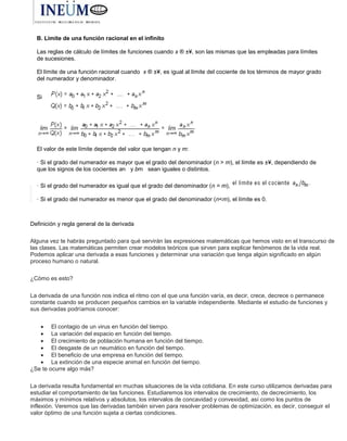 B. Límite de una función racional en el infinito
Las reglas de cálculo de límites de funciones cuando x ® ±¥, son las mismas que las empleadas para límites
de sucesiones.
El límite de una función racional cuando x ® ±¥, es igual al límite del cociente de los términos de mayor grado
del numerador y denominador.
Si
El valor de este límite depende del valor que tengan n y m:
· Si el grado del numerador es mayor que el grado del denominador (n > m), el límite es ±¥, dependiendo de
que los signos de los cocientes an y bm sean iguales o distintos.
· Si el grado del numerador es igual que el grado del denominador (n = m),
· Si el grado del numerador es menor que el grado del denominador (n<m), el límite es 0.
Definición y regla general de la derivada
Alguna vez te habrás preguntado para qué servirán las expresiones matemáticas que hemos visto en el transcurso de
las clases. Las matemáticas permiten crear modelos teóricos que sirven para explicar fenómenos de la vida real.
Podemos aplicar una derivada a esas funciones y determinar una variación que tenga algún significado en algún
proceso humano o natural.
¿Cómo es esto?
La derivada de una función nos indica el ritmo con el que una función varía, es decir, crece, decrece o permanece
constante cuando se producen pequeños cambios en la variable independiente. Mediante el estudio de funciones y
sus derivadas podríamos conocer:
 El contagio de un virus en función del tiempo.
 La variación del espacio en función del tiempo.
 El crecimiento de población humana en función del tiempo.
 El desgaste de un neumático en función del tiempo.
 El beneficio de una empresa en función del tiempo.
 La extinción de una especie animal en función del tiempo.
¿Se te ocurre algo más?
La derivada resulta fundamental en muchas situaciones de la vida cotidiana. En este curso utilizamos derivadas para
estudiar el comportamiento de las funciones. Estudiaremos los intervalos de crecimiento, de decrecimiento, los
máximos y mínimos relativos y absolutos, los intervalos de concavidad y convexidad, así como los puntos de
inflexión. Veremos que las derivadas también sirven para resolver problemas de optimización, es decir, conseguir el
valor óptimo de una función sujeta a ciertas condiciones.
 