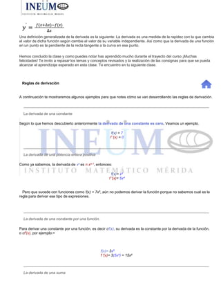 Una definición generalizada de la derivada es la siguiente: La derivada es una medida de la rapidez con la que cambia
el valor de dicha función según cambie el valor de su variable independiente. Así como que la derivada de una función
en un punto es la pendiente de la recta tangente a la curva en ese punto.
Hemos concluido la clase y como puedes notar has aprendido mucho durante el trayecto del curso ¡Muchas
felicidades! Te invito a repasar los temas y conceptos revisados y la realización de las consignas para que se pueda
alcanzar el aprendizaje esperado en esta clase. Te encuentro en tu siguiente clase.
Reglas de derivación
A continuación te mostraremos algunos ejemplos para que notes cómo se van desarrollando las reglas de derivación.
La derivada de una constante
Según lo que hemos descubierto anteriormente la derivada de una constante es cero. Veamos un ejemplo.
f(x) = 7
f '(x) = 0
La derivada de una potencia entera positiva
Como ya sabemos, la derivada de xn es n xn-1, entonces:
f(x)= x5
f '(x)= 5x4
Pero que sucede con funciones como f(x) = 7x5, aún no podemos derivar la función porque no sabemos cual es la
regla para derivar ese tipo de expresiones.
La derivada de una constante por una función.
Para derivar una constante por una función, es decir cf(x), su derivada es la constante por la derivada de la función,
o cf'(x), por ejemplo:>
f(x)= 3x5
f '(x)= 3(5x4) = 15x4
La derivada de una suma
 