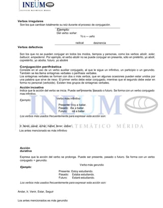 Verbos irregulares
Son los que cambian totalmente su raíz durante el proceso de conjugación.
Verbos defectivos
Son los que no se pueden conjugar en todos los modos, tiempos y personas, como los verbos abolir, soler,
balbucir, empedernir. Por ejemplo, el verbo abolir no se puede conjugar en presente, sólo en pretérito, yo abolí;
copretéríto, yo abolía; futuro, yo aboliré
Conjugación perifrástica
Consiste en el uso de un verbo auxiliar conjugado, al que le sigue un infinitivo, un participio o un gerundio.
También se les Ilama sintagmas verbales o perifrasis verbales.
Los sinlagmas verbales se forman con dos o más verbos, que en algunas ocasiones pueden estar unidos por
una palabra que sirve de nexo. El primer verbo debe estar conjugado, mientras que el segundo debe estar en
forma no personal (verboide). Existen tres grupos de sintagmas verbales.
Acción incoativa
Indica que la acción del verbo se inicia. Puede ser presente, pasado o futuro. Se forma con un verbo conjugado
mas infinitivo.
Ejemplo:
Verbo más infinitivo
Presente: Voy a bailar.
Pasado: iba a bailar.
Futuro: iré a bailar.
Los verbos más usados frecuentemente para expresar esta acción son:
Ir, tener, pasar, echar, haber, tener, volver
Los antes mencionado es más infinitivo
Acción
durativa
Expresa que la acción del verbo se prolonga. Puede ser presente, pasado o futuro. Se forma con un verbo
conjugado + gerundio.
Ejemplo:
Verbo más gerundio
Presente: Estoy estudiando.
Pasado: Estaba estudiando.
Futuro: Estaré estudiando.
Los verbos más usados frecuentemente para expresar esta acción son:
Andar, Ir, Venir, Estar, Seguir
Los antes mencionados es más gerundio
Ejemplo:
Del verbo soñar:
radical
 
